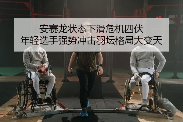 安赛龙状态下滑危机四伏 年轻选手强势冲击羽坛格局大变天